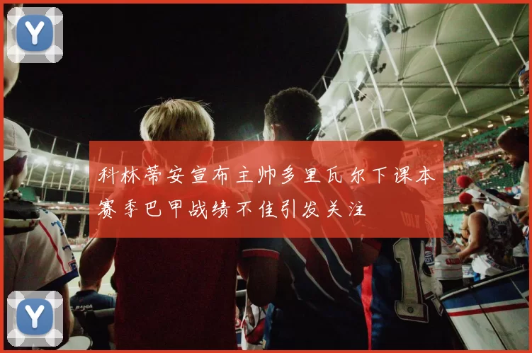 科林蒂安宣布主帅多里瓦尔下课本赛季巴甲战绩不佳引发关注