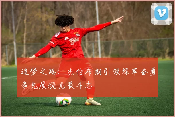 追梦之路：杰伦布朗引领绿军奋勇争先展现无畏斗志