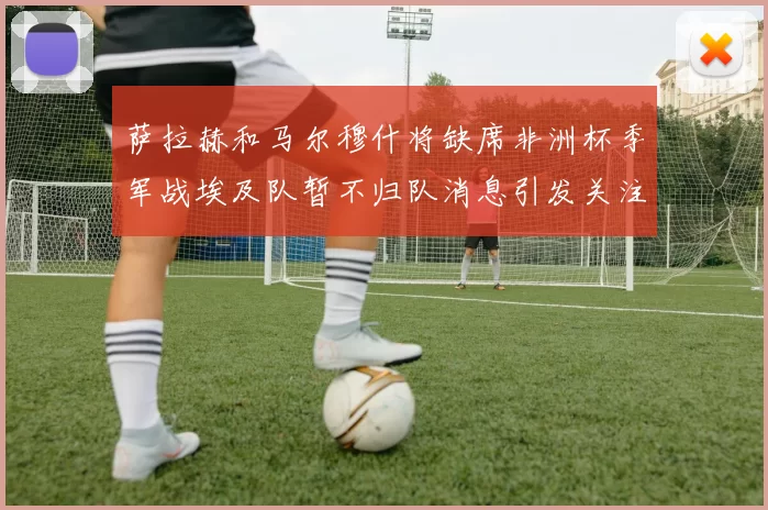萨拉赫和马尔穆什将缺席非洲杯季军战埃及队暂不归队消息引发关注