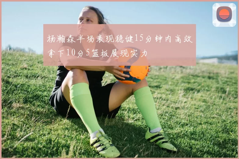 杨瀚森半场表现稳健15分钟内高效拿下10分5篮板展现实力