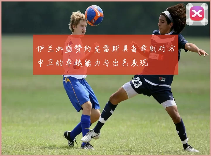 伊兰加盛赞约克雷斯具备牵制对方中卫的卓越能力与出色表现