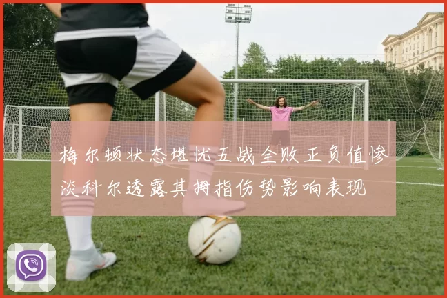 梅尔顿状态堪忧五战全败正负值惨淡科尔透露其拇指伤势影响表现