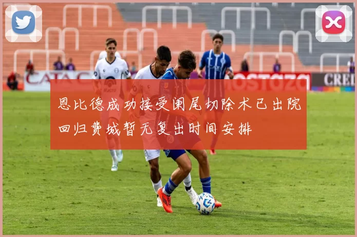 恩比德成功接受阑尾切除术已出院回归费城暂无复出时间安排