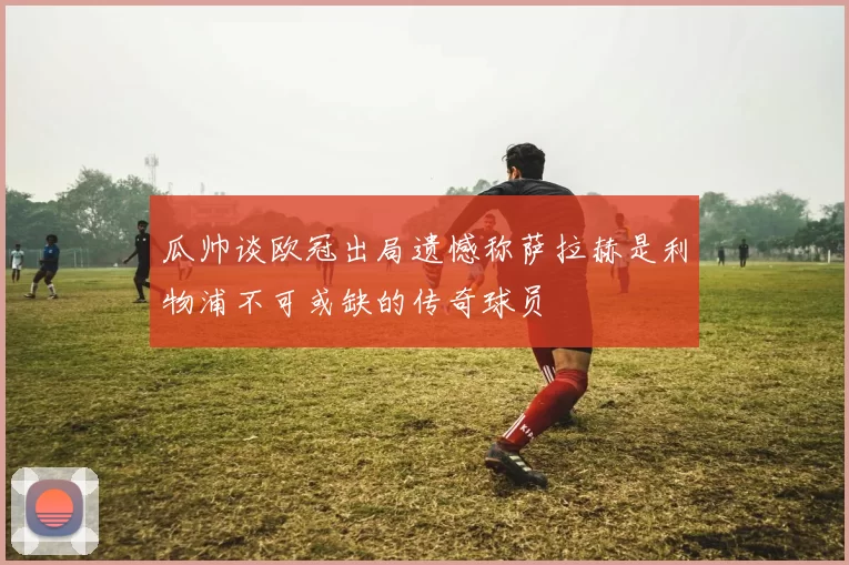 瓜帅谈欧冠出局遗憾称萨拉赫是利物浦不可或缺的传奇球员