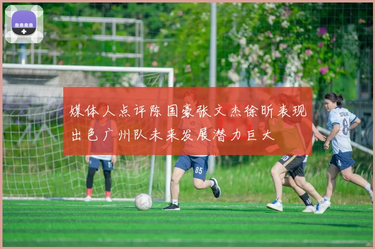 媒体人点评陈国豪张文杰徐昕表现出色广州队未来发展潜力巨大
