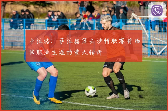 卡拉格：萨拉赫若去沙特联赛将面临职业生涯的重大转折