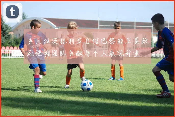 克瓦拉茨赫利亚自信巴黎能卫冕欧冠强调团队贡献与个人表现并重