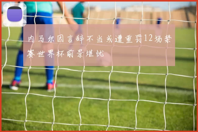 内马尔因言辞不当或遭重罚12场禁赛世界杯前景堪忧