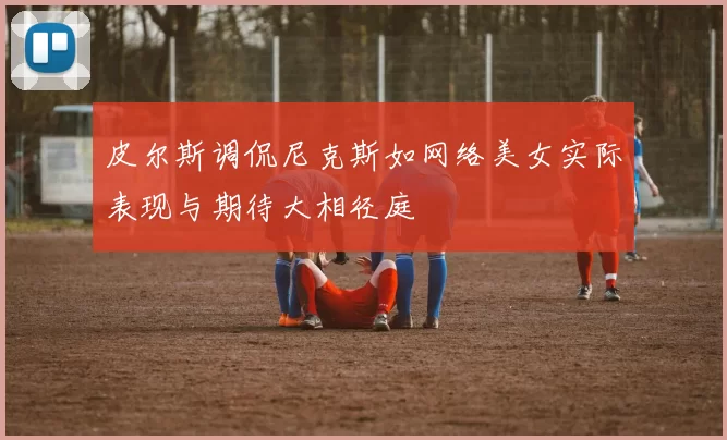 皮尔斯调侃尼克斯如网络美女实际表现与期待大相径庭