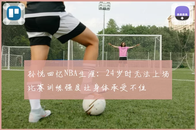 孙悦回忆NBA生涯：24岁时无法上场比赛训练强度让身体承受不住