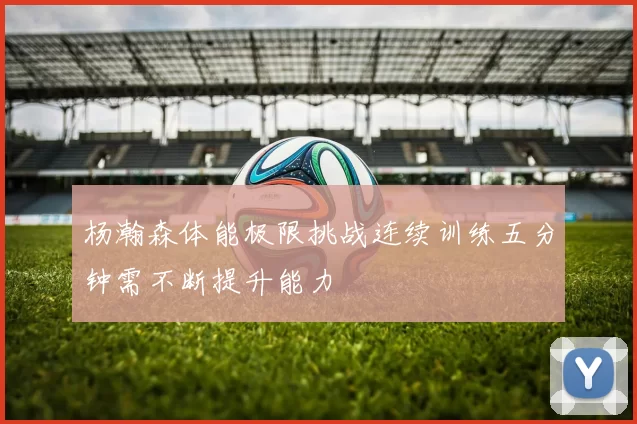 杨瀚森体能极限挑战连续训练五分钟需不断提升能力