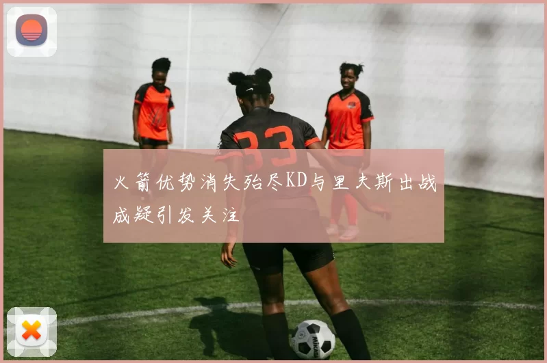火箭优势消失殆尽KD与里夫斯出战成疑引发关注