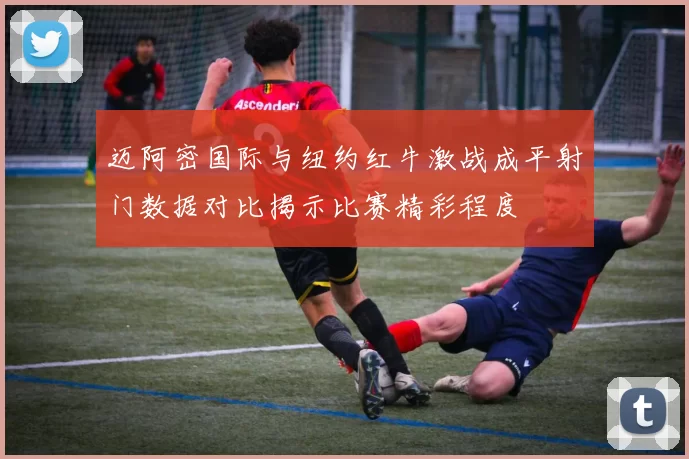 迈阿密国际与纽约红牛激战成平射门数据对比揭示比赛精彩程度