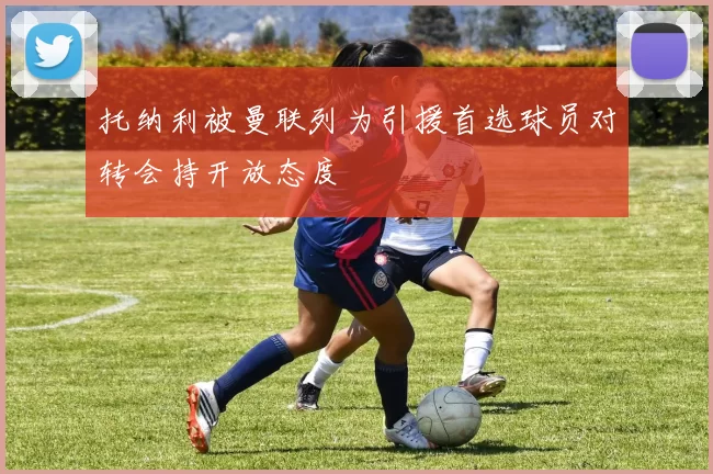 托纳利被曼联列为引援首选球员对转会持开放态度