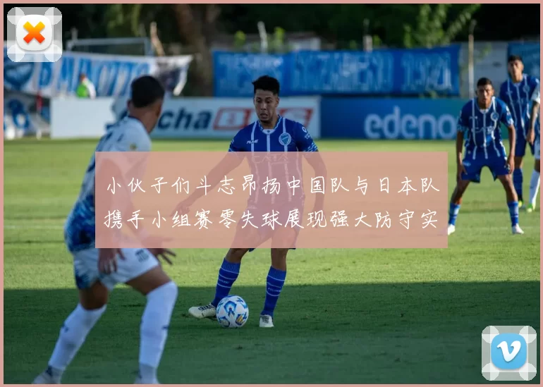 小伙子们斗志昂扬中国队与日本队携手小组赛零失球展现强大防守实力