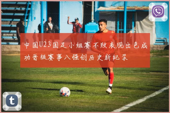 中国U23国足小组赛不败表现出色成功晋级赛事八强创历史新纪录