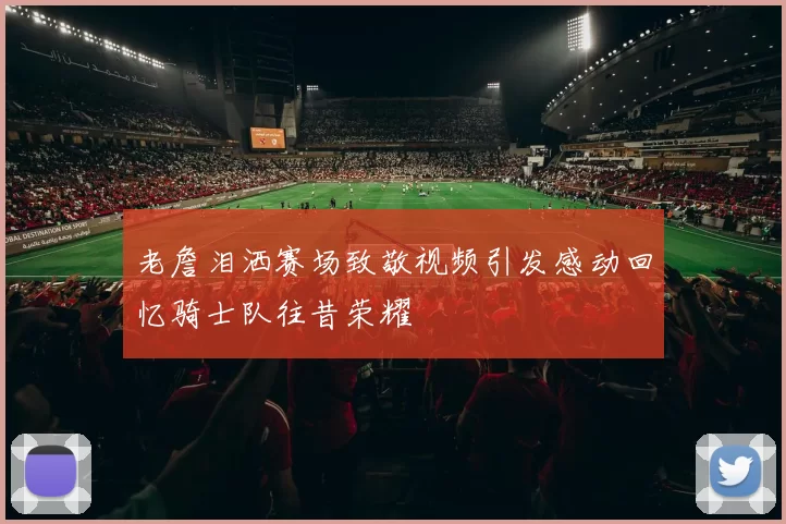 老詹泪洒赛场致敬视频引发感动回忆骑士队往昔荣耀