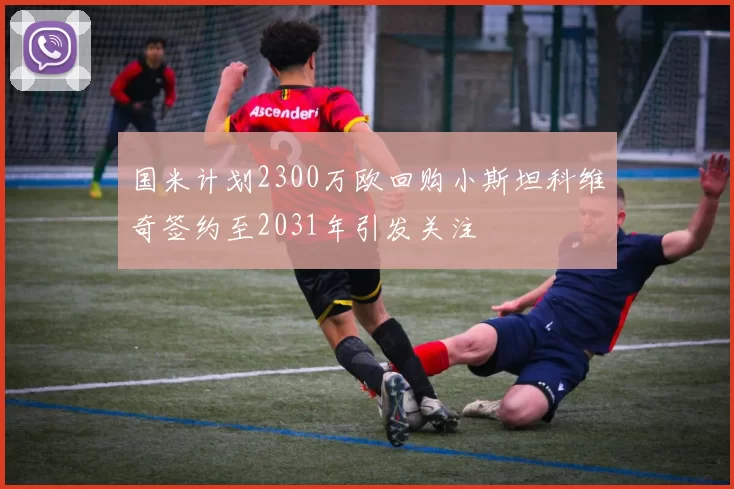 国米计划2300万欧回购小斯坦科维奇签约至2031年引发关注