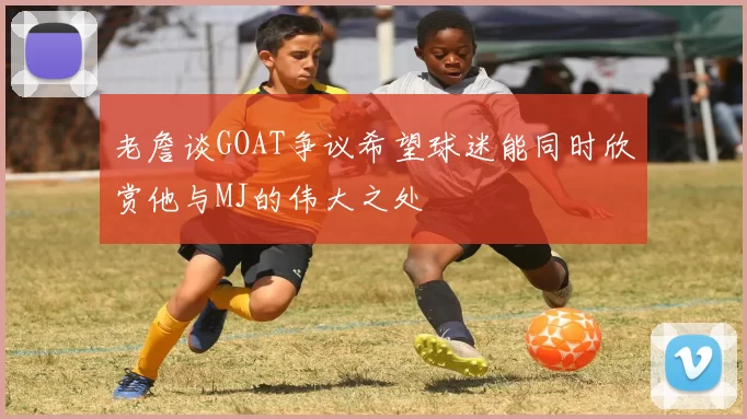 老詹谈GOAT争议希望球迷能同时欣赏他与MJ的伟大之处