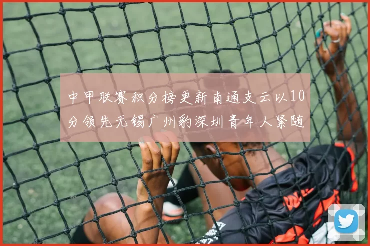 中甲联赛积分榜更新南通支云以10分领先无锡广州豹深圳青年人紧随其后