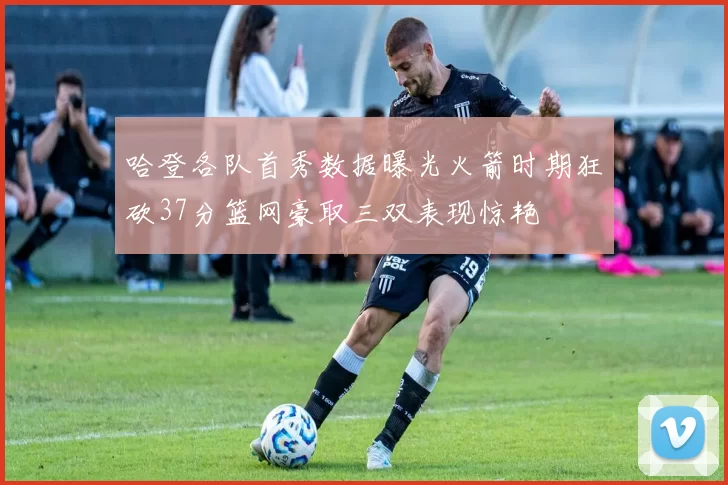 哈登各队首秀数据曝光火箭时期狂砍37分篮网豪取三双表现惊艳