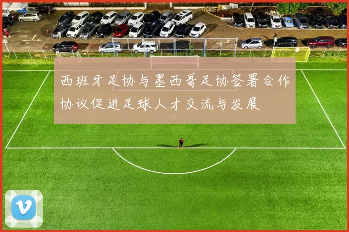 西班牙足协与墨西哥足协签署合作协议促进足球人才交流与发展