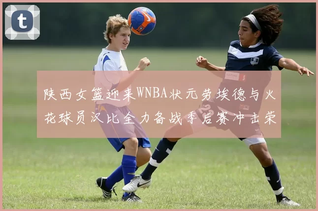 陕西女篮迎来WNBA状元劳埃德与火花球员汉比全力备战季后赛冲击荣耀