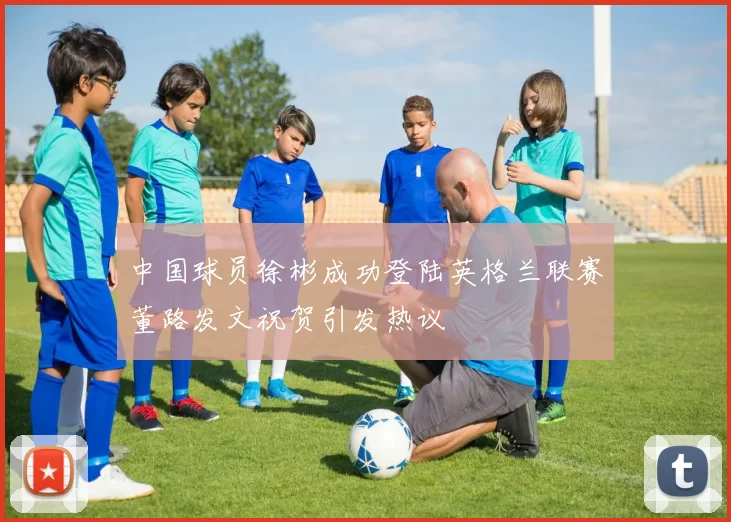 中国球员徐彬成功登陆英格兰联赛董路发文祝贺引发热议