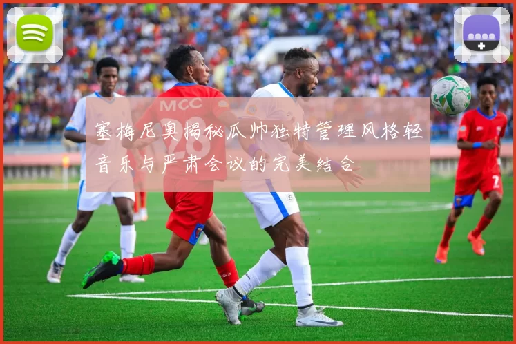 塞梅尼奥揭秘瓜帅独特管理风格轻音乐与严肃会议的完美结合
